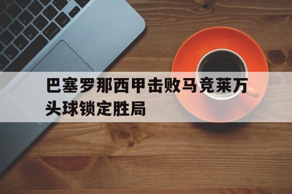 威尼斯人官网入口_巴塞罗那西甲击败马竞莱万头球锁定胜局的简单介绍